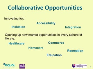 21
Collaborative Opportunities
Innovating for:
Opening up new market opportunities in every sphere of
life e.g.
Education
Homecare
Commerce
Recreation
Healthcare
Inclusion
Accessibility
Integration
 