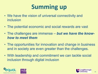 Summing up
• We have the vision of universal connectivity and
inclusion
• The potential economic and social rewards are vast
• The challenges are immense – but we have the know-
how to meet them
• The opportunities for innovation and change in business
and in society are even greater than the challenges.
• With leadership and commitment we can tackle social
inclusion through digital inclusion
22
 
