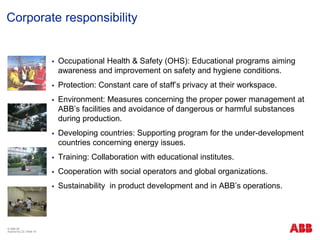 © ABB ΑΕ
Αύγουστος 22 | Slide 16
Corporate responsibility
 Occupational Health & Safety (OHS): Educational programs aiming
awareness and improvement on safety and hygiene conditions.
 Protection: Constant care of staff’s privacy at their workspace.
 Environment: Measures concerning the proper power management at
ABB’s facilities and avoidance of dangerous or harmful substances
during production.
 Developing countries: Supporting program for the under-development
countries concerning energy issues.
 Training: Collaboration with educational institutes.
 Cooperation with social operators and global organizations.
 Sustainability in product development and in ABB’s operations.
 