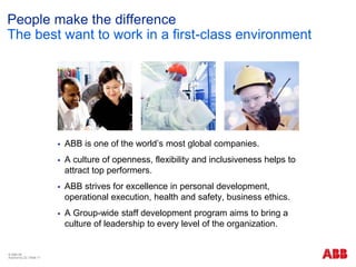 © ABB ΑΕ
Αύγουστος 22 | Slide 17
People make the difference
The best want to work in a first-class environment
 ABB is one of the world’s most global companies.
 A culture of openness, flexibility and inclusiveness helps to
attract top performers.
 ABB strives for excellence in personal development,
operational execution, health and safety, business ethics.
 A Group-wide staff development program aims to bring a
culture of leadership to every level of the organization.
 