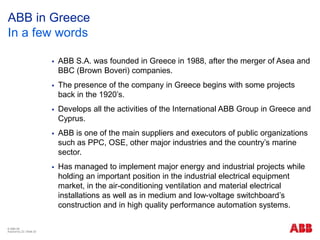 © ABB ΑΕ
Αύγουστος 22 | Slide 20
ABB in Greece
In a few words
 ΑΒΒ S.A. was founded in Greece in 1988, after the merger of Asea and
BBC (Brown Boveri) companies.
 The presence of the company in Greece begins with some projects
back in the 1920’s.
 Develops all the activities of the International ABB Group in Greece and
Cyprus.
 ABB is one of the main suppliers and executors of public organizations
such as PPC, OSE, other major industries and the country’s marine
sector.
 Has managed to implement major energy and industrial projects while
holding an important position in the industrial electrical equipment
market, in the air-conditioning ventilation and material electrical
installations as well as in medium and low-voltage switchboard’s
construction and in high quality performance automation systems.
 
