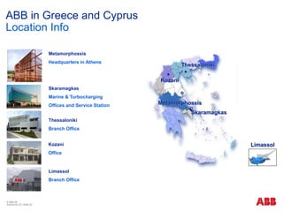 © ABB ΑΕ
Αύγουστος 22 | Slide 22
Thessaloniki
Metamorphossis
Skaramagkas
Kozani
Metamorphossis
Headquarters in Athens
Skaramagkas
Marine & Turbocharging
Offices and Service Station
Thessaloniki
Branch Office
Kozani
Office
ABB in Greece and Cyprus
Location Info
Limassol
Limassol
Branch Office
 