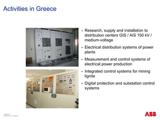 © ABB ΑΕ
Αύγουστος 22 | Slide 26
Activities in Greece
 Research, supply and installation to
distribution centers GIS / AIS 150 kV /
medium-voltage
 Electrical distribution systems of power
plants
 Measurement and control systems of
electrical power production
 Integrated control systems for mining
lignite
 Digital protection and substation control
systems
 