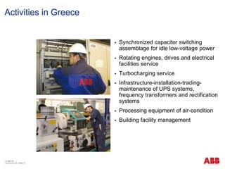 © ABB ΑΕ
Αύγουστος 22 | Slide 27
Activities in Greece
 Synchronized capacitor switching
assemblage for idle low-voltage power
 Rotating engines, drives and electrical
facilities service
 Turbocharging service
 Infrastructure-installation-trading-
maintenance of UPS systems,
frequency transformers and rectification
systems
 Processing equipment of air-condition
 Building facility management
 