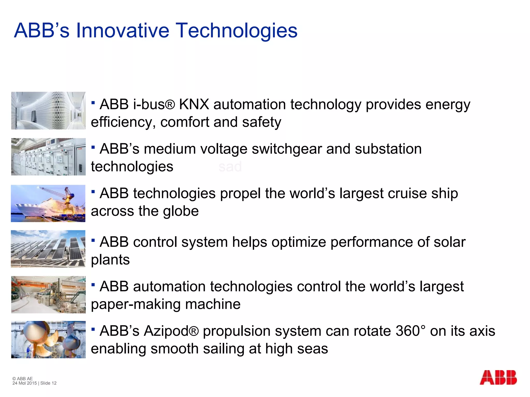 © ABB ΑΕ
24 Μαϊ 2015 | Slide 12
ΑΒΒ’s Innovative Technologies
 ABB i-bus® KNX automation technology provides energy
efficiency, comfort and safety
 ABB’s medium voltage switchgear and substation
technologies sad
 ABB technologies propel the world’s largest cruise ship
across the globe
 ABB control system helps optimize performance of solar
plants
 ABB automation technologies control the world’s largest
paper-making machine
 ABB’s Azipod® propulsion system can rotate 360° on its axis
enabling smooth sailing at high seas
 