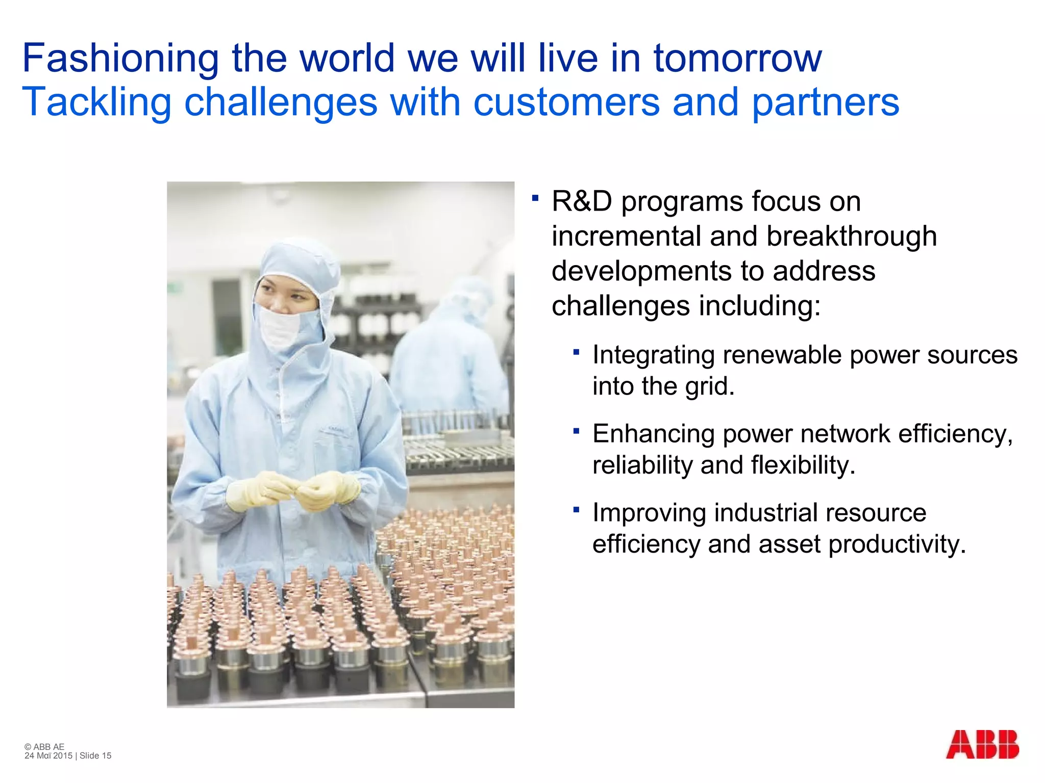 © ABB ΑΕ
24 Μαϊ 2015 | Slide 15
Fashioning the world we will live in tomorrow
Tackling challenges with customers and partners
 R&D programs focus on
incremental and breakthrough
developments to address
challenges including:
 Integrating renewable power sources
into the grid.
 Enhancing power network efficiency,
reliability and flexibility.
 Improving industrial resource
efficiency and asset productivity.
 