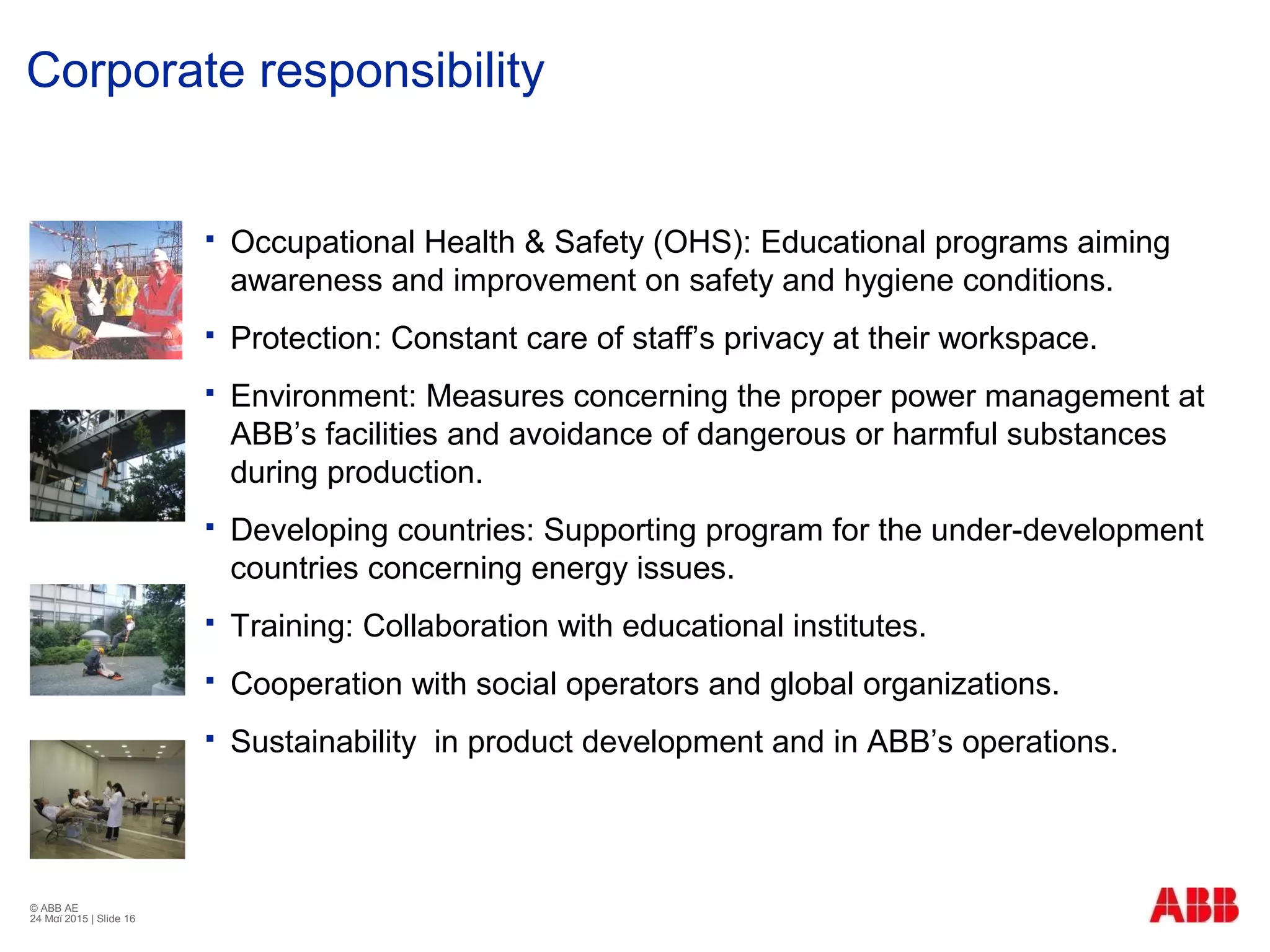 © ABB ΑΕ
24 Μαϊ 2015 | Slide 16
Corporate responsibility
 Occupational Health & Safety (OHS): Educational programs aiming
awareness and improvement on safety and hygiene conditions.
 Protection: Constant care of staff’s privacy at their workspace.
 Environment: Measures concerning the proper power management at
ABB’s facilities and avoidance of dangerous or harmful substances
during production.
 Developing countries: Supporting program for the under-development
countries concerning energy issues.
 Training: Collaboration with educational institutes.
 Cooperation with social operators and global organizations.
 Sustainability in product development and in ABB’s operations.
 