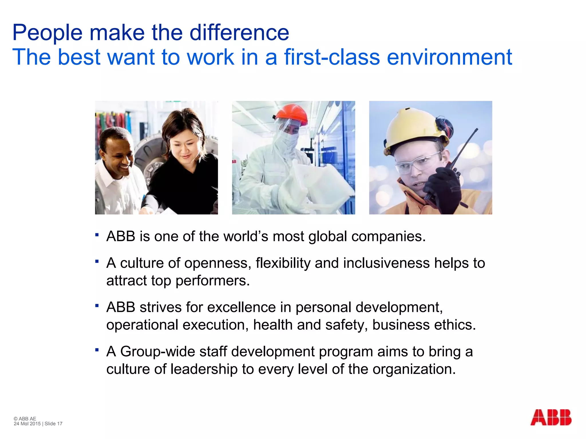 © ABB ΑΕ
24 Μαϊ 2015 | Slide 17
People make the difference
The best want to work in a first-class environment
 ABB is one of the world’s most global companies.
 A culture of openness, flexibility and inclusiveness helps to
attract top performers.
 ABB strives for excellence in personal development,
operational execution, health and safety, business ethics.
 A Group-wide staff development program aims to bring a
culture of leadership to every level of the organization.
 