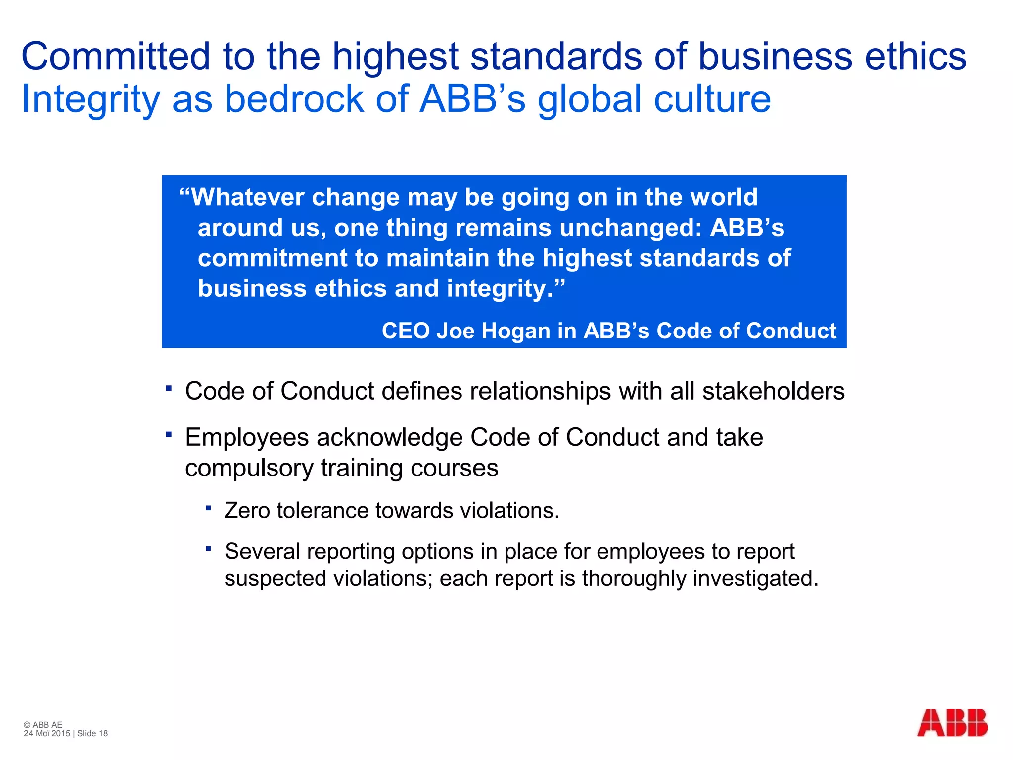 © ABB ΑΕ
24 Μαϊ 2015 | Slide 18
Committed to the highest standards of business ethics
Integrity as bedrock of ABB’s global culture
 Code of Conduct defines relationships with all stakeholders
 Employees acknowledge Code of Conduct and take
compulsory training courses
 Zero tolerance towards violations.
 Several reporting options in place for employees to report
suspected violations; each report is thoroughly investigated.
“Whatever change may be going on in the world
around us, one thing remains unchanged: ABB’s
commitment to maintain the highest standards of
business ethics and integrity.”
CEO Joe Hogan in ΑΒΒ’s Code of Conduct
 