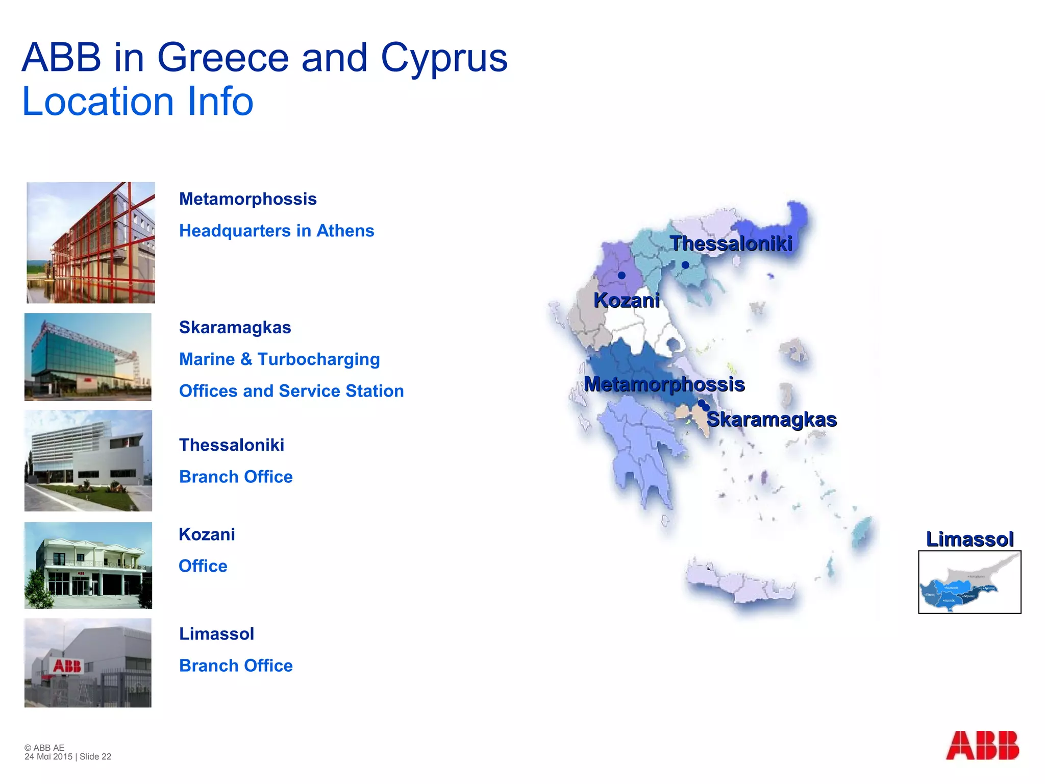 © ABB ΑΕ
24 Μαϊ 2015 | Slide 22
ThessalonikiThessaloniki
MetamorphossisMetamorphossis
SkaramagkasSkaramagkas
KozaniKozani
Metamorphossis
Headquarters in Athens
Skaramagkas
Marine & Turbocharging
Offices and Service Station
Thessaloniki
Branch Office
Kozani
Office
ABB in Greece and Cyprus
Location Info
LimassolLimassol
Limassol
Branch Office
 