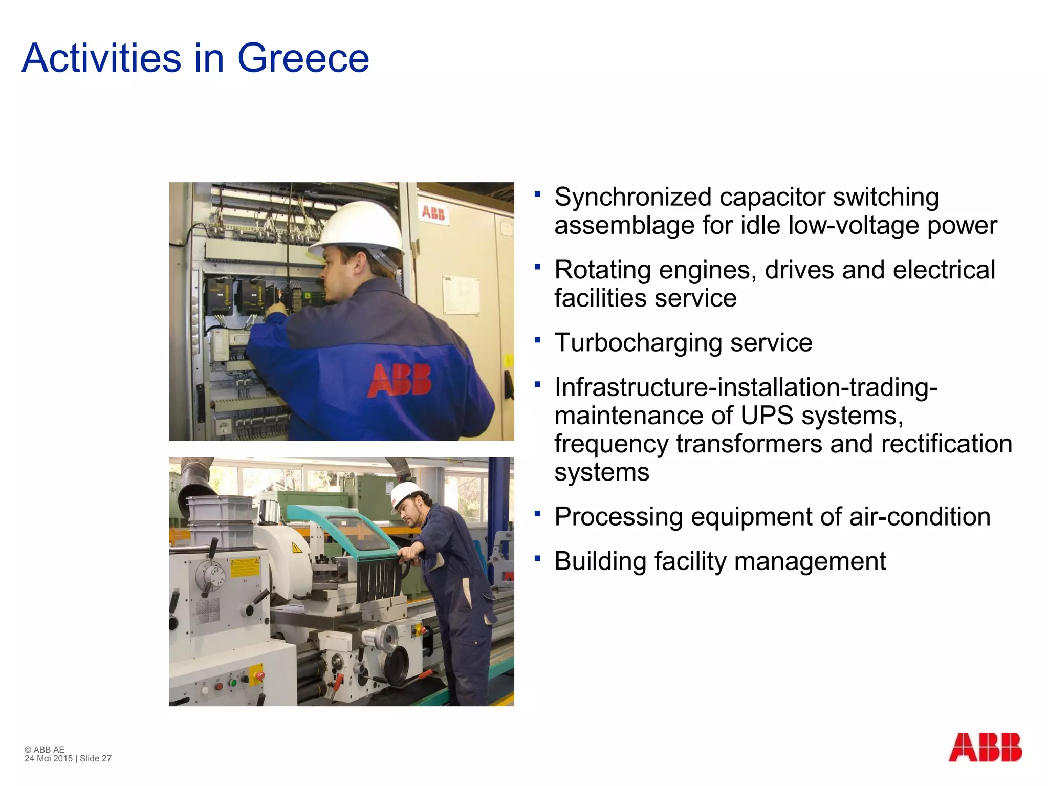 © ABB ΑΕ
24 Μαϊ 2015 | Slide 27
Activities in Greece
 Synchronized capacitor switching
assemblage for idle low-voltage power
 Rotating engines, drives and electrical
facilities service
 Turbocharging service
 Infrastructure-installation-trading-
maintenance of UPS systems,
frequency transformers and rectification
systems
 Processing equipment of air-condition
 Building facility management
 