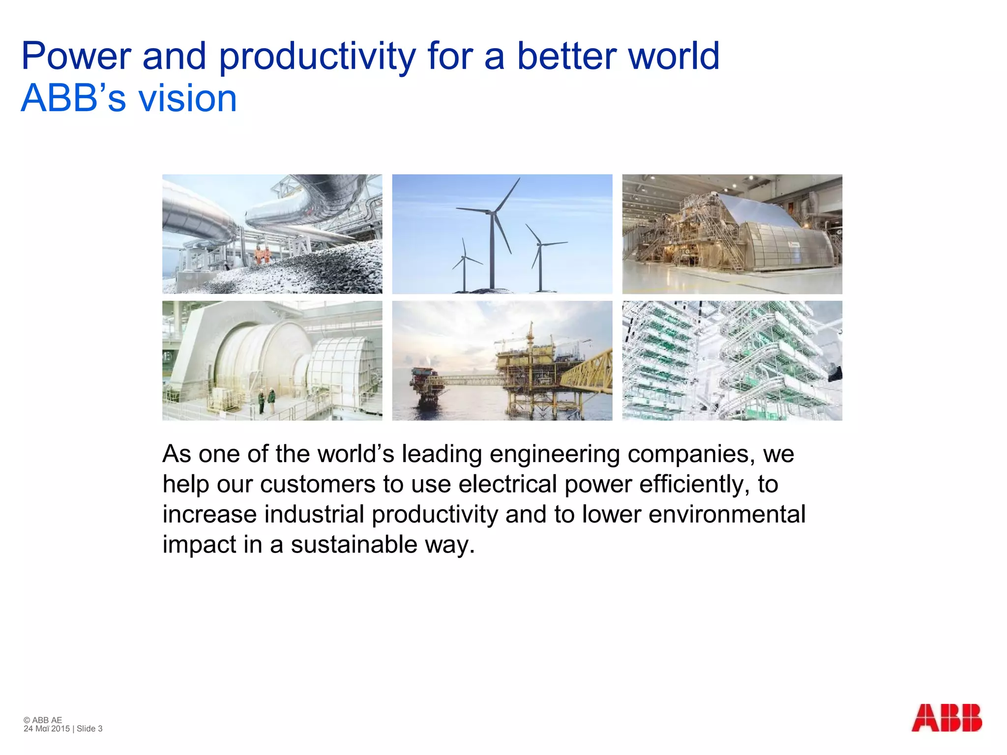 © ABB ΑΕ
24 Μαϊ 2015 | Slide 3
Power and productivity for a better world
ABB’s vision
As one of the world’s leading engineering companies, we
help our customers to use electrical power efficiently, to
increase industrial productivity and to lower environmental
impact in a sustainable way.
 