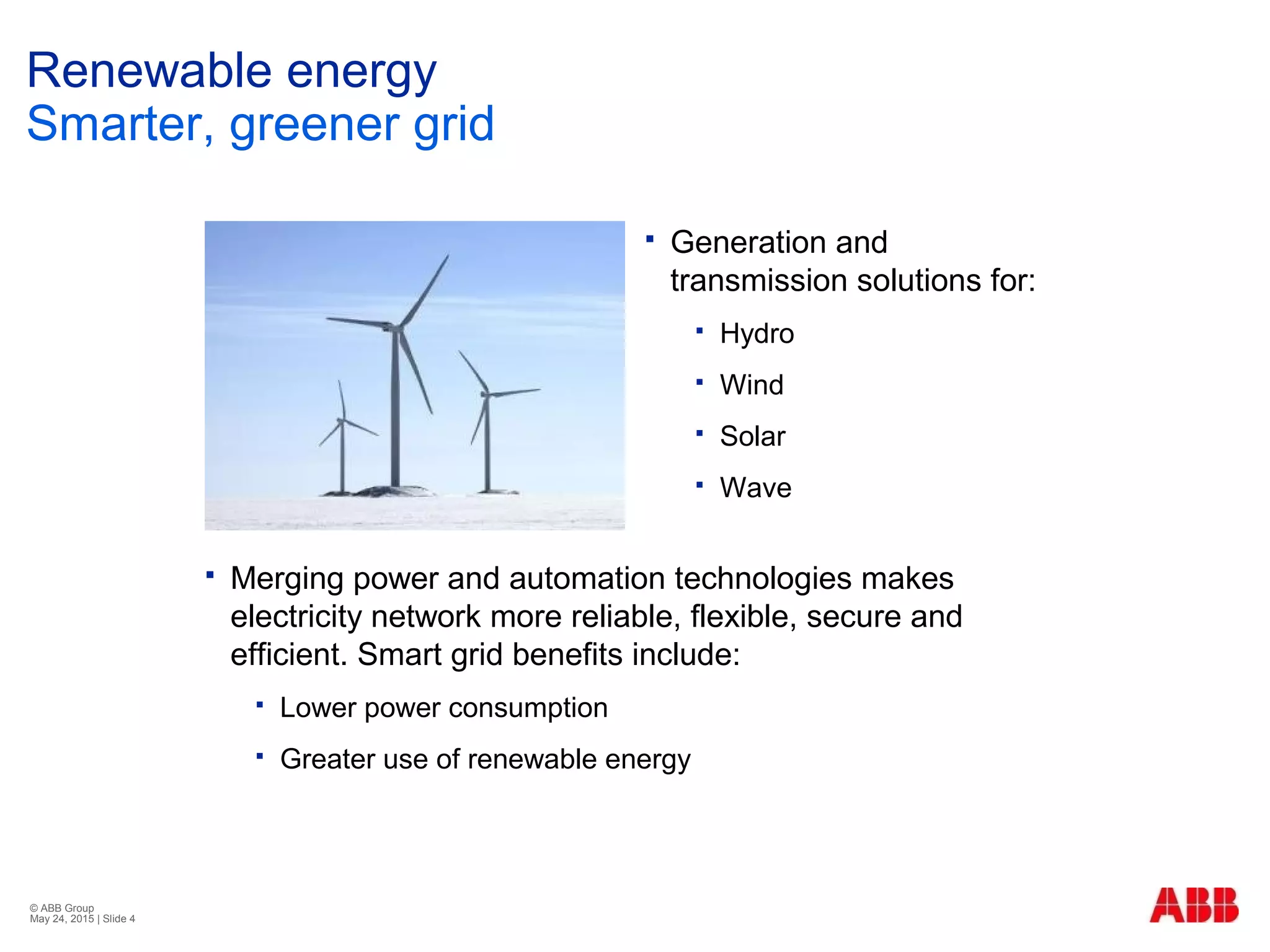 © ABB Group
May 24, 2015 | Slide 4
Renewable energy
Smarter, greener grid
 Generation and
transmission solutions for:
 Hydro
 Wind
 Solar
 Wave
 Merging power and automation technologies makes
electricity network more reliable, flexible, secure and
efficient. Smart grid benefits include:
 Lower power consumption
 Greater use of renewable energy
 