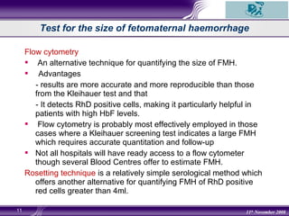 11 11th
November 2008
Flow cytometry
 An alternative technique for quantifying the size of FMH.
 Advantages
- results are more accurate and more reproducible than those
from the Kleihauer test and that
- It detects RhD positive cells, making it particularly helpful in
patients with high HbF levels.
 Flow cytometry is probably most effectively employed in those
cases where a Kleihauer screening test indicates a large FMH
which requires accurate quantitation and follow-up
 Not all hospitals will have ready access to a flow cytometer
though several Blood Centres offer to estimate FMH.
Rosetting technique is a relatively simple serological method which
offers another alternative for quantifying FMH of RhD positive
red cells greater than 4ml.
Test for the size of fetomaternal haemorrhage
 