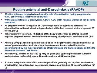 Routine antenatal anti-D prophylaxis (RAADP)
 Routine antenatal prophylaxis reduces the rate of sensitization during pregnancy to
0.2%, (shown by at least 9 clinical studies)
 Without antenatal anti-D prophylaxis, 1.6% to 1.9% of Rh-negative women at risk become
sensitized.
 All pregnant women (D-negative or D-positive) should be typed and screened for
alloantibodies, with an indirect antiglobulin test at the first prenatal visit and again at 28
weeks. (III-C)
 Where paternity is certain, Rh testing of the baby’s father may be offered to all Rh-
negative pregnant women to eliminate unnecessary blood product administration. (III-C)
 Anti-D Ig 300 μg should be given routinely to all Rh-negative nonsensitized women at 28
weeks’ gestation when fetal blood type is unknown or known to be Rh-positive
(recommended by the American College of Obstetricians and Gynecologists, and the US
Preventive Services Task Force).
 Alternatively, 2 doses of 100–120 μg may be given (120 μg being the lowest currently
available dose in Canada): one at 28 weeks and one at 34 weeks. (I-A)
 A repeat antepartum dose of Rh immune globulin is generally not required at 40 weeks,
provided that the antepartum injection was given no earlier than 28 weeks’ gestation. (III-
C)
15
 