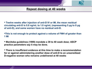 Repeat dosing at 40 weeks
 Twelve weeks after injection of anti-D IV or IM, the mean residual
circulating anti-D is 0.6 ng/mL to 1.0 ng/mL (representing 5 μg to 8 μg
of anti-D), and some women have no residual anti-D.
This is not enough to protect against a volume of FMH of greater than
1 Ml
 Manitoba guidelines (1999) mandate a 39 to 40 week dose; ASCP
practice parameters say it may be done.
 There is insufficient evidence at this time to make a recommendation
for or against administering another dose of anti-D to an unsensitized
D-negative woman who remains undelivered at 40 weeks
 