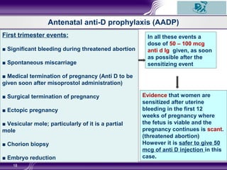 18
First trimester events:
■ Significant bleeding during threatened abortion
■ Spontaneous miscarriage
■ Medical termination of pregnancy (Anti D to be
given soon after misoprostol administration)
■ Surgical termination of pregnancy
■ Ectopic pregnancy
■ Vesicular mole; particularly of it is a partial
mole
■ Chorion biopsy
■ Embryo reduction
In all these events a
dose of 50 – 100 mcg
anti d Ig given, as soon
as possible after the
sensitizing event
Evidence that women are
sensitized after uterine
bleeding in the first 12
weeks of pregnancy where
the fetus is viable and the
pregnancy continues is scant.
(threatened abortion)
However it is safer to give 50
mcg of anti D injection in this
case.
Antenatal anti-D prophylaxis (AADP)
 