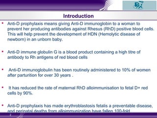  Anti-D prophylaxis means giving Anti-D immunoglobin to a woman to
prevent her producing antibodies against Rhesus (RhD) positive blood cells.
This will help prevent the development of HDN (Hemolytic disease of
newborn) in an unborn baby.
 Anti-D immune globulin G is a blood product containing a high titre of
antibody to Rh antigens of red blood cells
 Anti-D immunoglobulin has been routinely administered to 10% of women
after parturition for over 30 years .
 It has reduced the rate of maternal RhD alloimmunisation to fetal D+ red
cells by 90%.
 Anti-D prophylaxis has made erythroblastosis fetalis a preventable disease,
and perinatal deaths from alloimmunization have fallen 100-fold
2
Introduction
 