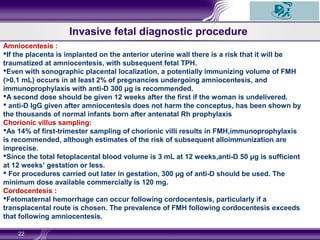 22
Invasive fetal diagnostic procedure
Amniocentesis :
If the placenta is implanted on the anterior uterine wall there is a risk that it will be
traumatized at amniocentesis, with subsequent fetal TPH.
Even with sonographic placental localization, a potentially immunizing volume of FMH
(>0.1 mL) occurs in at least 2% of pregnancies undergoing amniocentesis, and
immunoprophylaxis with anti-D 300 μg is recommended.
A second dose should be given 12 weeks after the first if the woman is undelivered.
 anti-D IgG given after amniocentesis does not harm the conceptus, has been shown by
the thousands of normal infants born after antenatal Rh prophylaxis
Chorionic villus sampling:
As 14% of first-trimester sampling of chorionic villi results in FMH,immunoprophylaxis
is recommended, although estimates of the risk of subsequent alloimmunization are
imprecise.
Since the total fetoplacental blood volume is 3 mL at 12 weeks,anti-D 50 μg is sufficient
at 12 weeks’ gestation or less.
 For procedures carried out later in gestation, 300 μg of anti-D should be used. The
minimum dose available commercially is 120 mg.
Cordocentesis :
Fetomaternal hemorrhage can occur following cordocentesis, particularly if a
transplacental route is chosen. The prevalence of FMH following cordocentesis exceeds
that following amniocentesis.
 