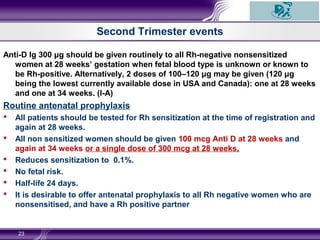 Second Trimester events
Anti-D Ig 300 μg should be given routinely to all Rh-negative nonsensitized
women at 28 weeks’ gestation when fetal blood type is unknown or known to
be Rh-positive. Alternatively, 2 doses of 100–120 μg may be given (120 μg
being the lowest currently available dose in USA and Canada): one at 28 weeks
and one at 34 weeks. (I-A)
Routine antenatal prophylaxis
 All patients should be tested for Rh sensitization at the time of registration and
again at 28 weeks.
 All non sensitized women should be given 100 mcg Anti D at 28 weeks and
again at 34 weeks or a single dose of 300 mcg at 28 weeks.
 Reduces sensitization to 0.1%.
 No fetal risk.
 Half-life 24 days.
 It is desirable to offer antenatal prophylaxis to all Rh negative women who are
nonsensitised, and have a Rh positive partner
23
 