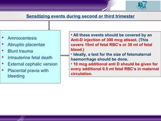  Amniocentesis
 Abruptio placentae
 Blunt trauma
 Intrauterine fetal death
 External cephalic version
 Placental pravia with
bleeding
Sensitizing events during second or third trimester
• All these events should be covered by an
Anti-D injection of 300 mcg atleast. (This
covers 15ml of fetal RBC’s or 30 ml of fetal
blood.)
• Ideally, a test for the size of fetomaternal
haemorrhage should be done.
• 10 mcg additional anti D should be given for
every additional 0.5 ml fetal RBC’s in maternal
circulation.
 