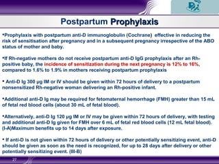 27
Prophylaxis with postpartum anti-D immunoglobulin (Cochrane) effective in reducing the
risk of sensitisation after pregnancy and in a subsequent pregnancy irrespective of the ABO
status of mother and baby.
If Rh-negative mothers do not receive postpartum anti-D IgG prophylaxis after an Rh-
positive baby, the incidence of sensitization during the next pregnancy is 12% to 16%,
compared to 1.6% to 1.9% in mothers receiving postpartum prophylaxis
 Anti-D Ig 300 μg IM or IV should be given within 72 hours of delivery to a postpartum
nonsensitized Rh-negative woman delivering an Rh-positive infant.
Additional anti-D Ig may be required for fetomaternal hemorrhage (FMH) greater than 15 mL
of fetal red blood cells (about 30 mL of fetal blood).
Alternatively, anti-D Ig 120 μg IM or IV may be given within 72 hours of delivery, with testing
and additional anti-D Ig given for FMH over 6 mL of fetal red blood cells (12 mL fetal blood).
(I-A)Maximum benefits up to 14 days after exposure.
 If anti-D is not given within 72 hours of delivery or other potentially sensitizing event, anti-D
should be given as soon as the need is recognized, for up to 28 days after delivery or other
potentially sensitizing event. (III-B)
Postpartum ProphylaxisProphylaxis
 