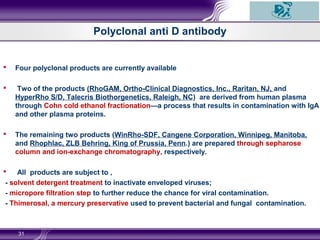Polyclonal anti D antibody
 Four polyclonal products are currently available
 Two of the products (RhoGAM, Ortho-Clinical Diagnostics, Inc., Raritan, NJ, and
HyperRho S/D, Talecris Biothorgenetics, Raleigh, NC) are derived from human plasma
through Cohn cold ethanol fractionation—a process that results in contamination with IgA
and other plasma proteins.
 The remaining two products (WinRho-SDF, Cangene Corporation, Winnipeg, Manitoba,
and Rhophlac, ZLB Behring, King of Prussia, Penn.) are prepared through sepharose
column and ion-exchange chromatography, respectively.
 All products are subject to ,
- solvent detergent treatment to inactivate enveloped viruses;
- micropore filtration step to further reduce the chance for viral contamination.
- Thimerosal, a mercury preservative used to prevent bacterial and fungal contamination.
31
 