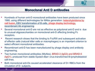 Monoclonal Anti D antibodiesMonoclonal Anti D antibodies
 Hundreds of human anti-D monoclonal antibodies have been produced since
1980, using different technologies for MAbs generation: heterohybridoma by
cell fusion, EBV transformation of B cells, phage display technology,
recombinant Ab engineering
 Several monoclonal anti-D are not as effective as polyclonal anti-D and is due
to unusual oligosaccharides on monoclonal anti-D affecting binding Fc
receptors.
 Recent research shows that the binding to FccRIII and subsequent activation
of effector cells (natural killer cells or macrophages) is an important criterion to
select efficient monoclonal antibodies.
 Recombinant anti-D has been manufactured by phage display and antibody
engineering.
 Two human monoclonal antibodies (MoAbs), BRAD-3 (lgG3) and BRAD-5
(IgG1), produced from stable Epstein-Barr virus-transformed B-lymphoblastoid
cell lines.
 Both monoclonal anti-Ds caused accelerated clearance of D+ RBCs from the
circulation of D- subjects.
32
 