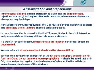 36
Administration and preparations
Intramuscular anti-D Ig should preferably be given into the deltoid muscle.
Injections into the gluteal region often only reach the subcutaneous tissues and
absorption may be delayed.
For successful immunoprophylaxis, anti-D Ig must be offered as early as possible
and preferably within 72 hours after the sensitising event.
In case the injection is missed in the first 72 hours, it should be administered as
early as possible as this may still provide some protection.
If a woman for some reason, refuses to take the injection her refusal should be
documented.
Women who are already sensitised should not be given anti-D Ig.
Women who have a weak expression of the Rh blood group (Du positive) do not
form anti-D and do not therefore require prophylaxis. It should be noted that anti-
D Ig does not protect against the development of other antibodies which can
cause haemolytic disease of the newborn.
 