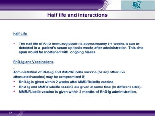 Half life and interactions
Half Life
 The half life of Rh D immunoglobulin is approximately 3-4 weeks. It can be
detected in a patient’s serum up to six weeks after administration. This time
span would be shortened with ongoing bleeds
RhD-Ig and Vaccinations
Administration of RhD-Ig and MMR/Rubella vaccine (or any other live
attenuated vaccine) may be compromised if;
 RhD-Ig is given within 2 weeks after MMR/Rubella vaccine.
 RhD-Ig and MMR/Rubella vaccine are given at same time (in different sites).
 MMR/Rubella vaccine is given within 3 months of RhD-Ig administration.
37
 