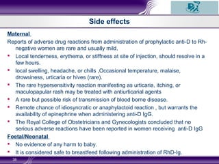 Side effects
Maternal
Reports of adverse drug reactions from administration of prophylactic anti-D to Rh-
negative women are rare and usually mild,
 Local tenderness, erythema, or stiffness at site of injection, should resolve in a
few hours.
 local swelling, headache, or chills ,Occasional temperature, malaise,
drowsiness, urticaria or hives (rare).
 The rare hypersensitivity reaction manifesting as urticaria, itching, or
maculopapular rash may be treated with antiurticarial agents
 A rare but possible risk of transmission of blood borne disease.
 Remote chance of idiosyncratic or anaphylactoid reaction , but warrants the
availability of epinephrine when administering anti-D IgG.
 The Royal College of Obstetricians and Gynecologists concluded that no
serious adverse reactions have been reported in women receiving anti-D IgG
Foetal/Neonatal
 No evidence of any harm to baby.
 It is considered safe to breastfeed following administration of RhD-Ig.
38
 