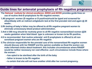 Guide lines for antenatal prophylaxis of Rh negative pregnancy
The National institute for clinical excellence ,SOGC,and ACOG provides guide lines on
use of routine Anti-D prophylaxis for Rh negative women.
1.All pregnant women (D negative or D positive)should be typed and screened for
alloantibody with an indirect antiglobulin test at the first prenatal visit and again @ 28
weeks .
2.Rh testing of baby’s father may be offered to all Rh negative pregnant women to
eliminate unnecessary blood product administration.
3.Anti d 300 mcg should be routinely given to all Rh negative nonsensitized women @28
weeks gestation when fetal blood type is unknown or known to be Rh positive.
4.It is recommended that routine antenatal anti D prophylaxis is offered to all non
sensitized pregnant women who are Rh negative
5.The clinician responsible for the prenatal care of the nonsensitized Rh negative women
should discuss with her RAADP and the opinion available so theat the women can
make informed cholce about treatment .this includes circumstances where RAADP
would be neither necessary nor cost effective .such circumstance include those where
the women :
- has opted to be sterilized after the birth of the baby
- father is known to be Rh negative
- is certain that she will not have another child after her current pregnancy.
39
 