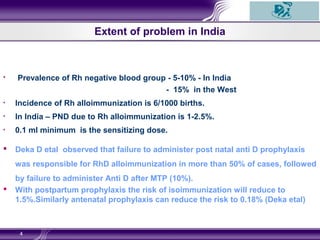 Extent of problem in India
• Prevalence of Rh negative blood group - 5-10% - In India
- 15% in the West
• Incidence of Rh alloimmunization is 6/1000 births.
• In India – PND due to Rh alloimmunization is 1-2.5%.
• 0.1 ml minimum is the sensitizing dose.
 Deka D etal observed that failure to administer post natal anti D prophylaxis
was responsible for RhD alloimmunization in more than 50% of cases, followed
by failure to administer Anti D after MTP (10%).
 With postpartum prophylaxis the risk of isoimmunization will reduce to
1.5%.Similarly antenatal prophylaxis can reduce the risk to 0.18% (Deka etal)
4
 