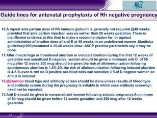 10.A repeat ante partum dose of Rh immune globulin is generally not required @40 weeks
provided that ante partum injection was no earlier than 28 weeks gestation. There is
insufficient evidence at this time to make a recommendation for or against
administration of another dose of anti D at 40 weeks in an undelivered women .Manitoba
guideline(1999)mandated a 39-40 weeks dose .ASCP practice parameters say it may be
done.
11.After miscarriage or threatened abortion or induced abortion during the first 12 weeks of
gestation non sensitized D negative women should be givne a minimum anti D of 50
mcg.after 12 weeks 300 mcg should b e given.the risk of alloimmunization following
spontaneous abortion is 1.5%-2%.the risk of alloimmunization following induced abortion
is 4-5-%.even 0.1ml od D positive red bllod cells can sensitize 3 %of D negatve women so
anti D is induced.
12.@abortion blood type and antibody screen should be done unless results of blood type
and antibody screen during the pregnancy is avilable in which case antibody screenign
need not be repeated.
13.Anti D should be given to nonsensitized women following ectopic pregnancy.A minimum
of 50 mcg should be given before 12 weeks gestation and 300 mcg after 12 weeks
gestation.
41
Guide lines for antenatal prophylaxis of Rh negative pregnancy
 
