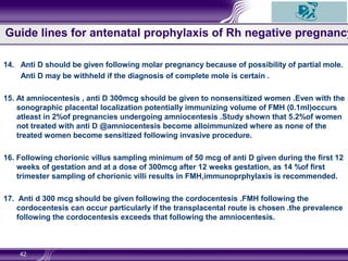 14. Anti D should be given following molar pregnancy because of possibility of partial mole.
Anti D may be withheld if the diagnosis of complete mole is certain .
15. At amniocentesis , anti D 300mcg should be given to nonsensitized women .Even with the
sonographic placental localization potentially immunizing volume of FMH (0.1ml)occurs
atleast in 2%of pregnancies undergoing amniocentesis .Study shown that 5.2%of women
not treated with anti D @amniocentesis become alloimmunized where as none of the
treated women become sensitized following invasive procedure.
16. Following chorionic villus sampling minimum of 50 mcg of anti D given during the first 12
weeks of gestation and at a dose of 300mcg after 12 weeks gestation, as 14 %of first
trimester sampling of chorionic villi results in FMH,immunoprphylaxis is recommended.
17. Anti d 300 mcg should be given following the cordocentesis .FMH following the
cordocentesis can occur particularly if the transplacental route is chosen .the prevalence
following the cordocentesis exceeds that following the amniocentesis.
42
Guide lines for antenatal prophylaxis of Rh negative pregnancy
 