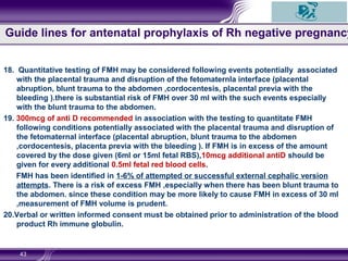 18. Quantitative testing of FMH may be considered following events potentially associated
with the placental trauma and disruption of the fetomaternla interface (placental
abruption, blunt trauma to the abdomen ,cordocentesis, placental previa with the
bleeding ).there is substantial risk of FMH over 30 ml with the such events especially
with the blunt trauma to the abdomen.
19. 300mcg of anti D recommended in association with the testing to quantitate FMH
following conditions potentially associated with the placental trauma and disruption of
the fetomaternal interface (placental abruption, blunt trauma to the abdomen
,cordocentesis, placenta previa with the bleeding ). If FMH is in excess of the amount
covered by the dose given (6ml or 15ml fetal RBS),10mcg additional antiD should be
given for every additional 0.5ml fetal red blood cells.
FMH has been identified in 1-6% of attempted or successful external cephalic version
attempts. There is a risk of excess FMH ,especially when there has been blunt trauma to
the abdomen. since these condition may be more likely to cause FMH in excess of 30 ml
,measurement of FMH volume is prudent.
20.Verbal or written informed consent must be obtained prior to administration of the blood
product Rh immune globulin.
43
Guide lines for antenatal prophylaxis of Rh negative pregnancy
 