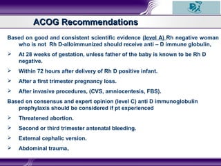ACOG RecommendationsACOG Recommendations
Based on good and consistent scientific evidence (level A) Rh negative woman
who is not Rh D-alloimmunized should receive anti – D immune globulin,
 At 28 weeks of gestation, unless father of the baby is known to be Rh D
negative.
 Within 72 hours after delivery of Rh D positive infant.
 After a first trimester pregnancy loss.
 After invasive procedures, (CVS, amniocentesis, FBS).
Based on consensus and expert opinion (level C) anti D immunoglobulin
prophylaxis should be considered if pt experienced
 Threatened abortion.
 Second or third trimester antenatal bleeding.
 External cephalic version.
 Abdominal trauma..
 
