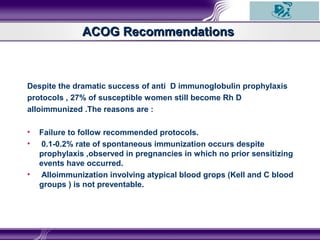 Despite the dramatic success of anti D immunoglobulin prophylaxis
protocols , 27% of susceptible women still become Rh D
alloimmunized .The reasons are :
• Failure to follow recommended protocols.
• 0.1-0.2% rate of spontaneous immunization occurs despite
prophylaxis ,observed in pregnancies in which no prior sensitizing
events have occurred.
• Alloimmunization involving atypical blood grops (Kell and C blood
groups ) is not preventable.
ACOG RecommendationsACOG Recommendations
 