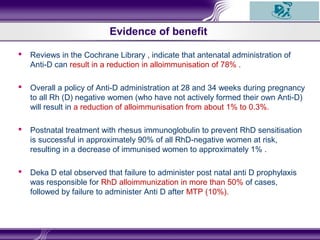  Reviews in the Cochrane Library , indicate that antenatal administration of
Anti-D can result in a reduction in alloimmunisation of 78% .
 Overall a policy of Anti-D administration at 28 and 34 weeks during pregnancy
to all Rh (D) negative women (who have not actively formed their own Anti-D)
will result in a reduction of alloimmunisation from about 1% to 0.3%.
 Postnatal treatment with rhesus immunoglobulin to prevent RhD sensitisation
is successful in approximately 90% of all RhD-negative women at risk,
resulting in a decrease of immunised women to approximately 1% .
 Deka D etal observed that failure to administer post natal anti D prophylaxis
was responsible for RhD alloimmunization in more than 50% of cases,
followed by failure to administer Anti D after MTP (10%).
Evidence of benefit
 