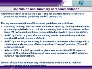 RhD immunisation continues to occur. This results from failure to adhere to
previously published guidelines on RhD prophylaxis.
The key recommendations of the current guidelines are as follows:
 Following delivery, irrespective of the dose of anti-D Ig routinely administered,
postnatal prophylaxis must include a screening test to identify women with a
large FMH who need additional immunoglobulin (Grade B recommendation).
 Anti-D Ig should be given after sensitising events before delivery and after
abortion (Grade B recommendation).
 Anti-D Ig is no longer necessary in women with threatened miscarriage with a
viable fetus and cessation of bleeding before 12 weeks" gestation (Grade C
recommendation).
 At least 500iu of anti-D Ig should be given to non-sensitised RhD negative
women at 28 weeks and 34 weeks of pregnancy according to NICE guidance
(Grade A recommendation).
Women should have all necessary information to enable them to make an
informed choice about Rh prophylaxis.
Conclusion and summary of recommendation
 