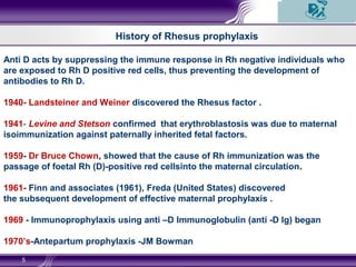 5
History of Rhesus prophylaxis
Anti D acts by suppressing the immune response in Rh negative individuals who
are exposed to Rh D positive red cells, thus preventing the development of
antibodies to Rh D.
1940- Landsteiner and Weiner discovered the Rhesus factor .
1941- Levine and Stetson confirmed that erythroblastosis was due to maternal
isoimmunization against paternally inherited fetal factors.
1959- Dr Bruce Chown, showed that the cause of Rh immunization was the
passage of foetal Rh (D)-positive red cellsinto the maternal circulation.
1961- Finn and associates (1961), Freda (United States) discovered
the subsequent development of effective maternal prophylaxis .
1969 - Immunoprophylaxis using anti –D Immunoglobulin (anti -D Ig) began
1970’s-Antepartum prophylaxis -JM Bowman
 