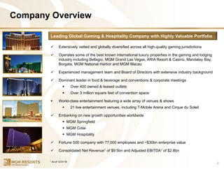 Company Overview
2
✓ Extensively vetted and globally diversified across all high-quality gaming jurisdictions
✓ Operates some of the best known international luxury properties in the gaming and lodging
industry including Bellagio, MGM Grand Las Vegas, ARIA Resort & Casino, Mandalay Bay,
Borgata, MGM National Harbor and MGM Macau
✓ Experienced management team and Board of Directors with extensive industry background
✓ Dominant leader in food & beverage and conventions & corporate meetings
▪ Over 400 owned & leased outlets
▪ Over 3 million square feet of convention space
▪ World-class entertainment featuring a wide array of venues & shows
▪ 21 live entertainment venues, including T-Mobile Arena and Cirque du Soleil
✓ Embarking on new growth opportunities worldwide
▪ MGM Springfield
▪ MGM Cotai
▪ MGM Hospitality
✓ Fortune 500 company with 77,000 employees and ~$30bn enterprise value
✓ Consolidated Net Revenue1 of $9.5bn and Adjusted EBITDA1 of $2.8bn
Leading Global Gaming & Hospitality Company with Highly Valuable Portfolio
1 As of 12/31/16
 