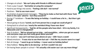 • Changes at school - ‘We can’t play with friends in different classes’
• From a year 3 pupil - ‘Got better at using the computer’
• Hard to put things into words - ‘Feeling a bit dull – not normal’
• Positives - ‘Got to see mam more’
• Frustration at government messages - ‘They try to make us feel bad with those ‘look
them in the eyes’ adverts – but they caused it!’
• During 1st lockdown – ‘It was like being on holiday – I could have a lie in…. But then I got
bored’
• About going on buses ‘scared, coz if one person has a cough we could all get it’
• Going back to school was ‘nearly the weirdest thing I have ever done’
• Significant bereavements – ‘Sad for all the people who have died – 10 in my family, 5 in
Newcastle and 5 in Bangladesh’
• Year 6 student - ‘We’ve missed out on trips… and assemblies… when you get an award
and everyone claps you feel really good about yourself’
• 16+ student – ‘you can’t not have your phone on you – 100+ hours a week’
• Mixed emotions - ‘It was nice to see them but sad – I felt like my cousins were in a cage’
• Not all change - ‘I want to go on holiday – I never went on holiday before’
• New hobbies -‘Being able to do dancing – at first I couldn’t do any’
• On having fewer people in school – ‘It’s actually a bit easier coz I can say more things’
 