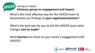 Having an impact
Advisory group on engagement and impact
What’s the most effective way for the VOICES team to
disseminate our findings to your organisation/sector?
What’s the best way for you to tell the VOICES team what
changes you’ve made?
What barriers are there to your sector’s engagement with
VOICES?
 