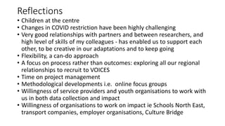 Reflections
• Children at the centre
• Changes in COVID restriction have been highly challenging
• Very good relationships with partners and between researchers, and
high level of skills of my colleagues - has enabled us to support each
other, to be creative in our adaptations and to keep going
• Flexibility, a can-do approach
• A focus on process rather than outcomes: exploring all our regional
relationships to recruit to VOICES
• Time on project management
• Methodological developments i.e. online focus groups
• Willingness of service providers and youth organisations to work with
us in both data collection and impact
• Willingness of organisations to work on impact ie Schools North East,
transport companies, employer organisations, Culture Bridge
 
