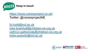 Keep in touch
https://www.voicesproject.co.uk/
Twitter: @voicesprojectNE
liz.todd@ncl.ac.uk
luke.bramhall@children-ne.org.uk
cathryn.gathercole@children-ne.org.uk
lydia.wysocki@ncl.ac.uk
 