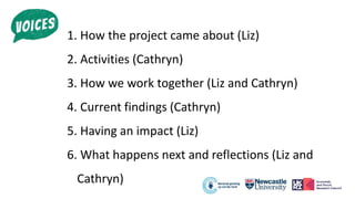 1. How the project came about (Liz)
2. Activities (Cathryn)
3. How we work together (Liz and Cathryn)
4. Current findings (Cathryn)
5. Having an impact (Liz)
6. What happens next and reflections (Liz and
Cathryn)
 