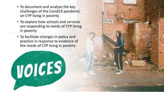 • To document and analyse the key
challenges of the Covid19 pandemic
on CYP living in poverty
• To explore how schools and services
are responding to needs of CYP living
in poverty
• To facilitate changes in policy and
practice in response to evidence of
the needs of CYP living in poverty
 