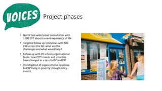 :Project phases
• North East wide broad consultation with
1500 CYP about current experience of life
• Targeted follow up interviews with 500
CYP across the NE: what are the
challenges and what would help?
• Follow up with 20 school/organisational
leads: how CYP’s needs and priorities
have changed as a result of Covid19?
• Investigation of organisational response
to CYP living in poverty through policy
events
 