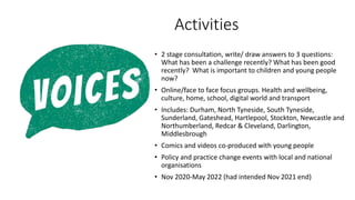 Activities
• 2 stage consultation, write/ draw answers to 3 questions:
What has been a challenge recently? What has been good
recently? What is important to children and young people
now?
• Online/face to face focus groups. Health and wellbeing,
culture, home, school, digital world and transport
• Includes: Durham, North Tyneside, South Tyneside,
Sunderland, Gateshead, Hartlepool, Stockton, Newcastle and
Northumberland, Redcar & Cleveland, Darlington,
Middlesbrough
• Comics and videos co-produced with young people
• Policy and practice change events with local and national
organisations
• Nov 2020-May 2022 (had intended Nov 2021 end)
 